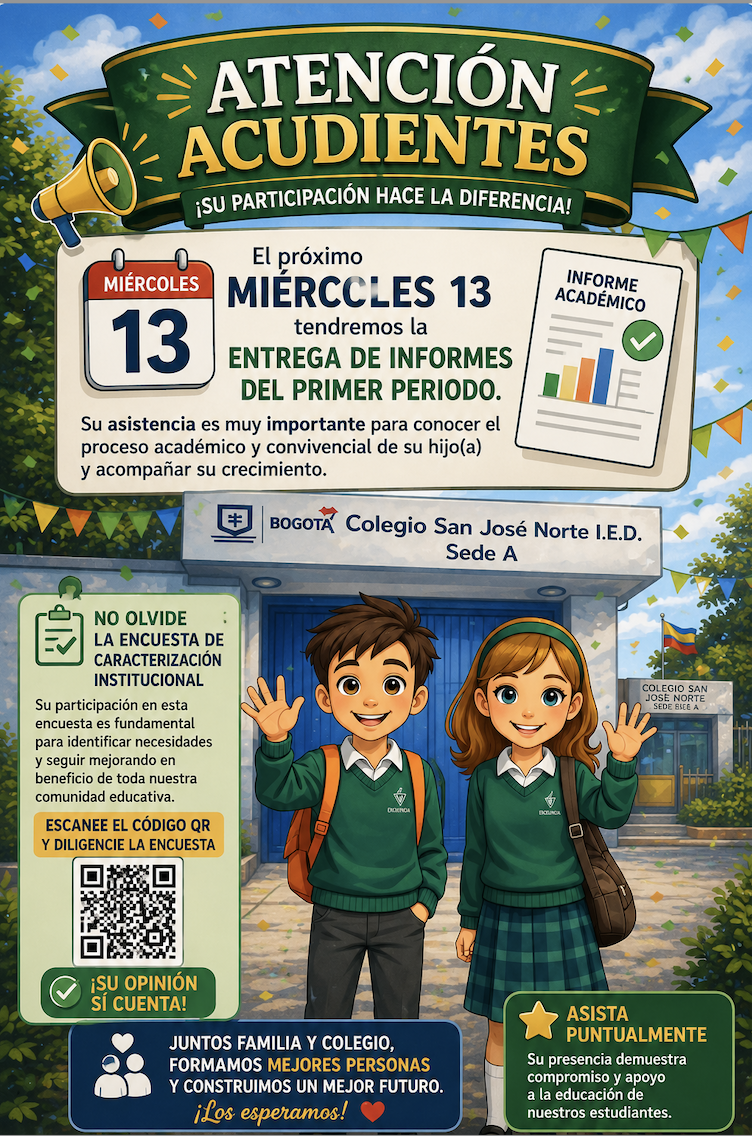La Institución Educativa Colegio San José Norte I.E.D. – Sede A se permite informar a toda la comunidad educativa que el próximo miércoles 13 se llevará a cabo la Entrega de Informes Académicos correspondiente al Primer Período.  Este espacio es fundamental para conocer el proceso académico y convivencial de los estudiantes, fortalecer el acompañamiento desde el hogar y establecer compromisos que contribuyan a su mejora y desempeño escolar. Por tal motivo, invitamos a todos los acudientes a asistir puntual.